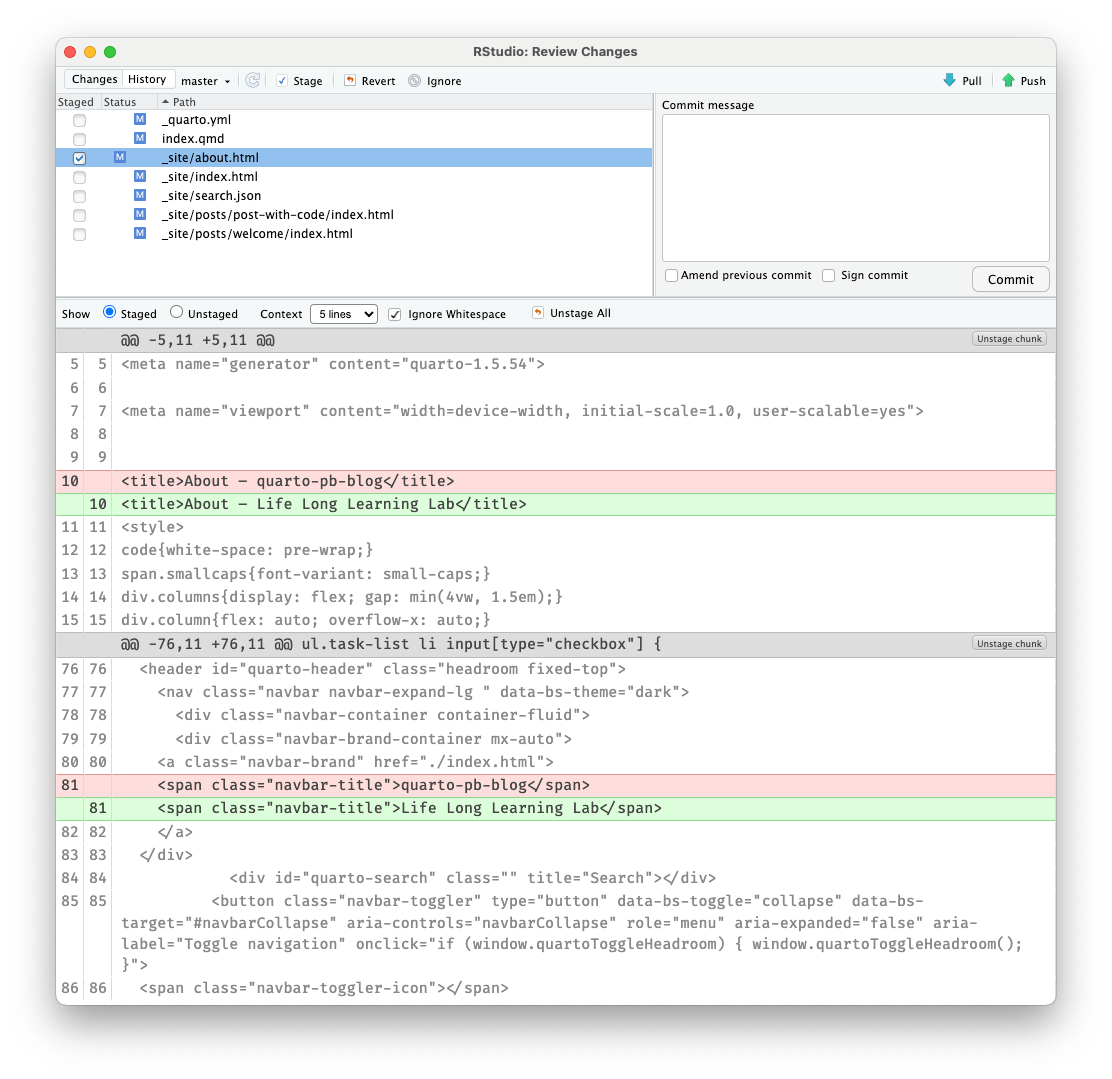 A pop-up window overlaying the RStudio window separated in two parts: The left part contains at the top small buttons. From left to the right: 'Changes', 'History', 'master', 'stage', 'revert', and 'ignore.' The right part contains the buttons 'Pull' and 'Push.' Underneath of the left side are changed files listed. From top to the bottom: '_quarto.yml', 'index.qmd', '_site/about.html' (with blue background = selected, '_site/index.html', '_site/search.json', '_site/posts/post-with-code/index.html', and '_site/posts/welcome/index.html' On the right side there is an empty writing pane with the header 'Commit message'. Under the writing pane are two unchecked check boxes 'Amend previous commit' and 'Sign commit' with a 'Commit' button. Underneath those two window parts is another line of action buttons covering the whole length of the window: From left to the right: 'Show Staged' text followed by an empty radio button, 'Staged' text followed by an active radio button, 'Context' (text), 5 lines (drop-down menu), 'Ignore Whitespace' (active check box), 'Unstage All'. Underneath is the content of the HTML code of the 'About' file listed over the whole length of the window. Every line is numbered. Line 10 and 81 are duplicated. The first line 10 with a red background reads '<title>About - quarto-blog-title</title>'. The second line underneath is green and reads: '<title>About - Life Long Learning Lab</title>'. The first line 81 with a red background reads '<span class=navbar-title>quarto-pb-blog</span>'. The second line underneath is green and reads: '<span class=navbar-title>Life Long Learning</span>'.
